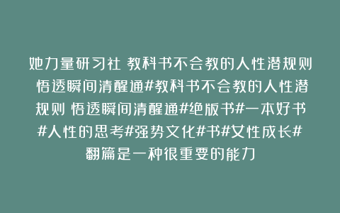 她力量研习社：教科书不会教的人性潜规则！悟透瞬间清醒通#教科书不会教的人性潜规则！悟透瞬间清醒通#绝版书#一本好书#人性的思考#强势文化#书#女性成长#翻篇是一种很重要的能力