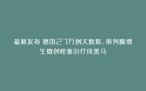 最新发布：德国27万例大数据，前列腺增生微创栓塞治疗成黑马？
