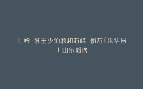 七吟·慕王少伯兼和石峰||衡石(朱华昌​)（山东淄博）