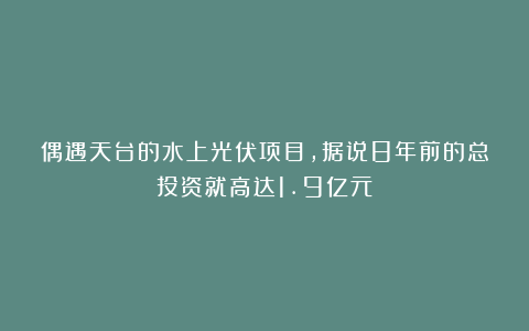偶遇天台的水上光伏项目，据说8年前的总投资就高达1.9亿元