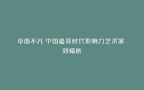 《卓而不凡》中国最具时代影响力艺术家 刘福桥