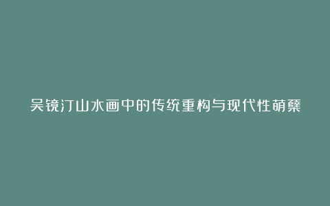 吴镜汀山水画中的传统重构与现代性萌蘖