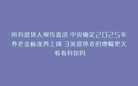 所有退休人员传喜讯！中央确定2025年养老金标准再上调！3类退休者的增幅更大！看看有你吗？