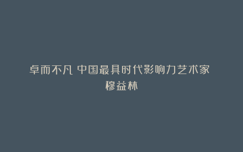 《卓而不凡》中国最具时代影响力艺术家 穆益林