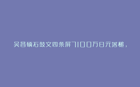 吴昌硕石鼓文四条屏7100万日元落槌，