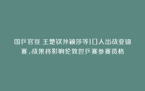 国乒官宣！王楚钦孙颖莎等10人出战亚锦赛，战果将影响伦敦世乒赛参赛资格