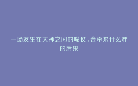 一场发生在大神之间的嘴仗，会带来什么样的后果？