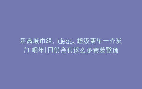 乐高城市组、Ideas、超级赛车一齐发力！明年1月份会有这么多套装登场？