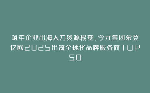筑牢企业出海人力资源根基，今元集团荣登亿欧2025出海全球化品牌服务商TOP50