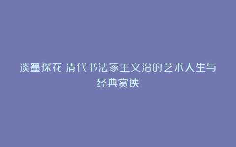 淡墨探花：清代书法家王文治的艺术人生与经典赏读