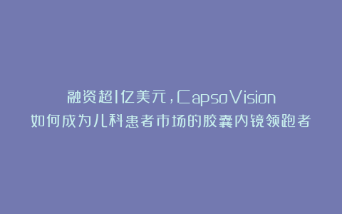 融资超1亿美元，CapsoVision如何成为儿科患者市场的胶囊内镜领跑者？
