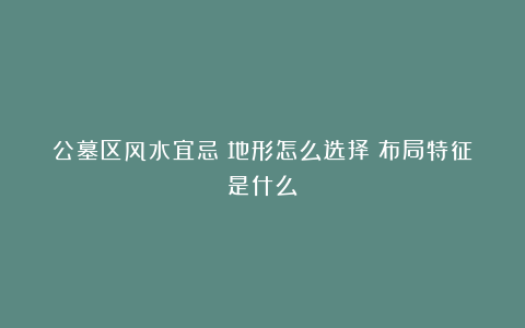 公墓区风水宜忌！地形怎么选择？布局特征是什么？
