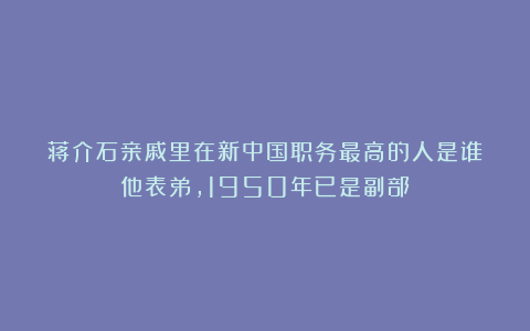 蒋介石亲戚里在新中国职务最高的人是谁？他表弟，1950年已是副部
