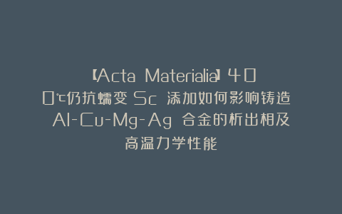 【Acta Materialia】400℃仍抗蠕变！Sc 添加如何影响铸造 Al-Cu-Mg-Ag 合金的析出相及高温力学性能