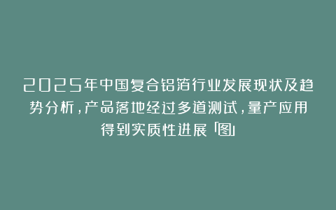 2025年中国复合铝箔行业发展现状及趋势分析，产品落地经过多道测试，量产应用得到实质性进展「图」