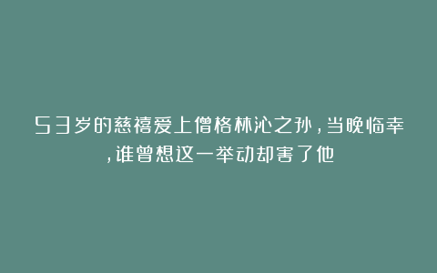 53岁的慈禧爱上僧格林沁之孙，当晚临幸，谁曾想这一举动却害了他