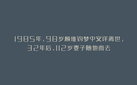 1985年，98岁顾维钧梦中安详离世，32年后，112岁妻子随他而去