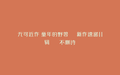 无可近作：童年的野兽 | 新作速递11辑 || 不删诗