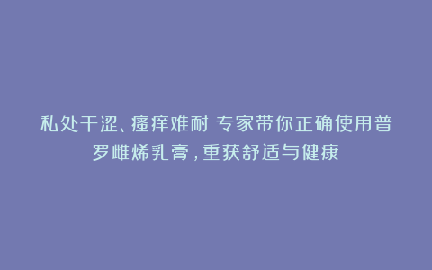 私处干涩、瘙痒难耐?专家带你正确使用普罗雌烯乳膏,重获舒适与健康!