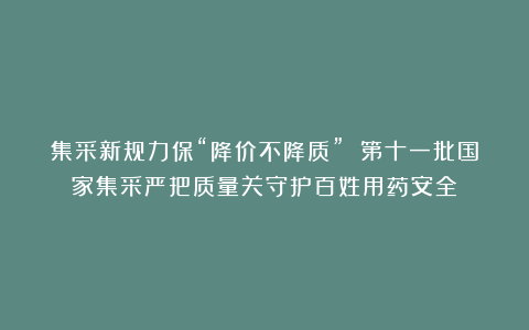 集采新规力保“降价不降质” 第十一批国家集采严把质量关守护百姓用药安全