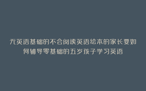 无英语基础的不会阅读英语绘本的家长要如何辅导零基础的五岁孩子学习英语？