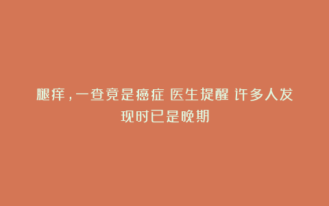 腿痒，一查竟是癌症！医生提醒：许多人发现时已是晚期
