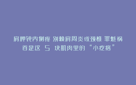 肩胛骨内侧疼？别赖肩周炎或颈椎！罪魁祸首是这 5 块肌肉里的 “小疙瘩”