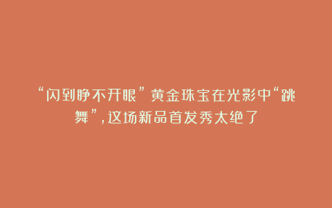 “闪到睁不开眼”！黄金珠宝在光影中“跳舞”，这场新品首发秀太绝了