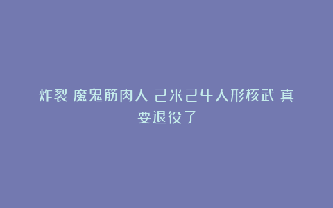 炸裂！魔鬼筋肉人！2米24人形核武！真要退役了