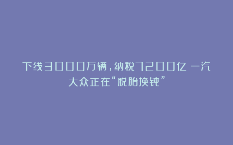 下线3000万辆，纳税7200亿！一汽大众正在“脱胎换骨”