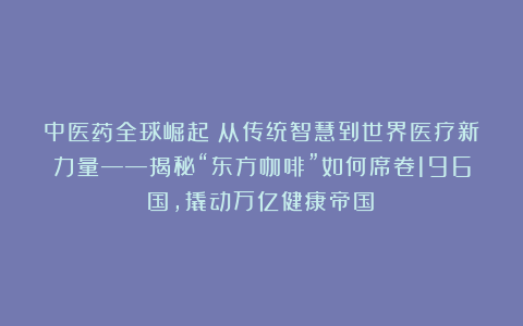 中医药全球崛起：从传统智慧到世界医疗新力量——揭秘“东方咖啡”如何席卷196国，撬动万亿健康帝国！