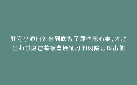 驻守小沛的刘备到底做了哪些恶心事，才让吕布甘愿冒着被曹操征讨的风险去攻击他？