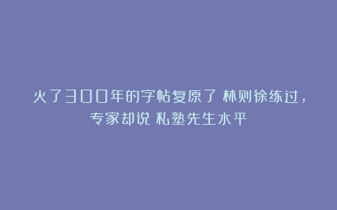 火了300年的字帖复原了！林则徐练过，专家却说：私塾先生水平！