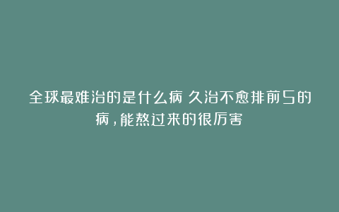 全球最难治的是什么病?久治不愈排前5的病,能熬过来的很厉害!