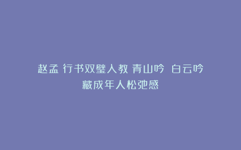 赵孟頫行书双璧入教《青山吟》《白云吟》藏成年人松弛感