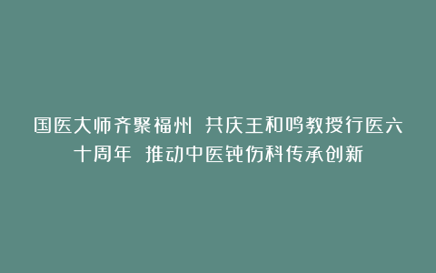 国医大师齐聚福州 共庆王和鸣教授行医六十周年 推动中医骨伤科传承创新