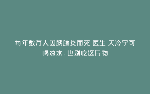 每年数万人因胰腺炎而死！医生：天冷宁可喝凉水，也别吃这6物