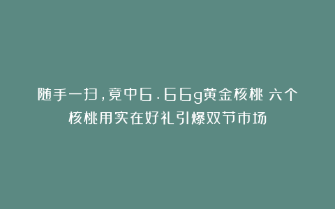 随手一扫，竟中6.66g黄金核桃！六个核桃用实在好礼引爆双节市场
