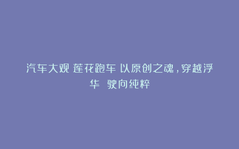 汽车大观｜莲花跑车：以原创之魂，穿越浮华 驶向纯粹