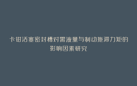 卡钳活塞密封槽对需液量与制动拖滞力矩的影响因素研究