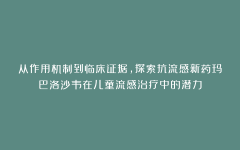 从作用机制到临床证据，探索抗流感新药玛巴洛沙韦在儿童流感治疗中的潜力