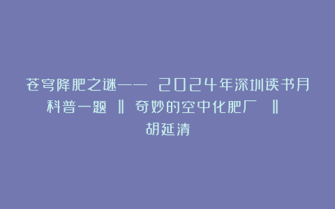 苍穹降肥之谜—— 2024年深圳读书月科普一题 ‖ 奇妙的空中化肥厂  ‖ 胡延清