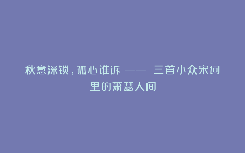 秋意深锁,孤心谁诉?—— 三首小众宋词里的萧瑟人间