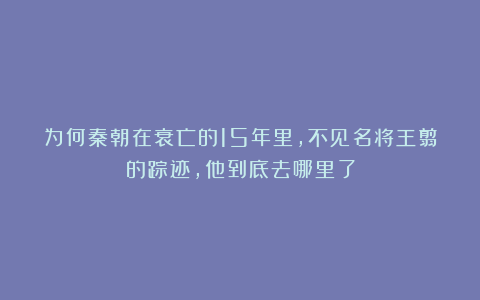 为何秦朝在衰亡的15年里，不见名将王翦的踪迹，他到底去哪里了