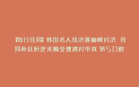 【每日佳局】韩国名人战决赛巅峰对决 首局朴廷桓逆来顺受遭遇对申真谞第50败
