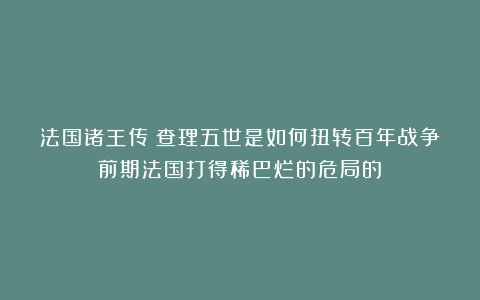 法国诸王传：查理五世是如何扭转百年战争前期法国打得稀巴烂的危局的？