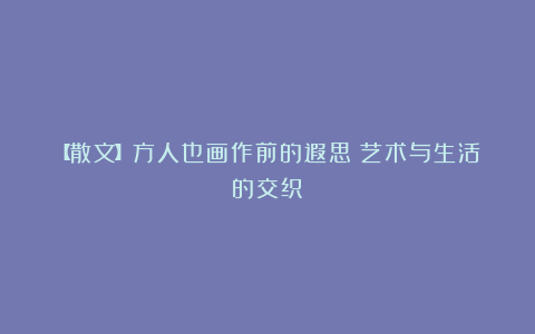 【散文】方人也画作前的遐思：艺术与生活的交织