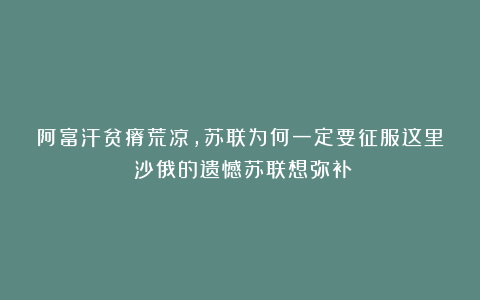 阿富汗贫瘠荒凉，苏联为何一定要征服这里？沙俄的遗憾苏联想弥补