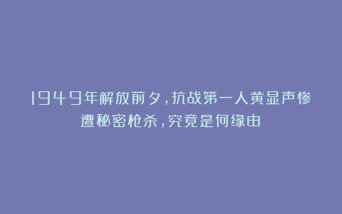 1949年解放前夕,抗战第一人黄显声惨遭秘密枪杀,究竟是何缘由?