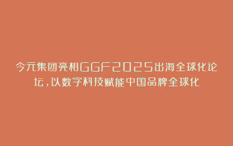今元集团亮相GGF2025出海全球化论坛，以数字科技赋能中国品牌全球化
